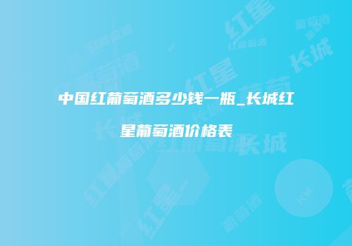 中国红葡萄酒多少钱一瓶_长城红星葡萄酒价格表