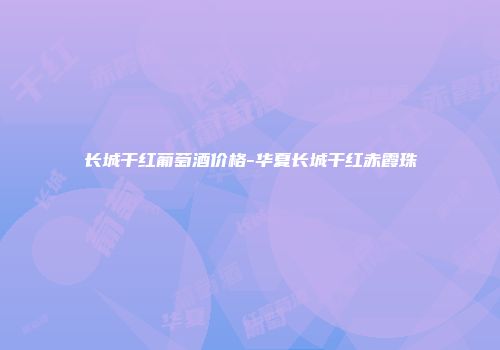 长城干红葡萄酒价格-华夏长城干红赤霞珠