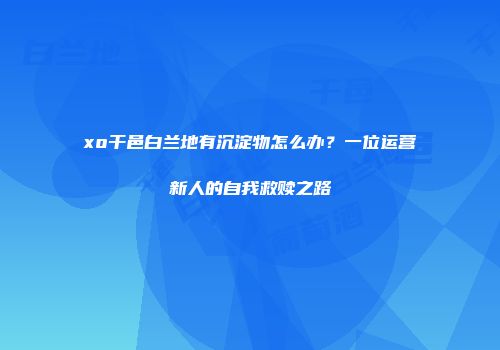 xo干邑白兰地有沉淀物怎么办？一位运营新人的自我救赎之路