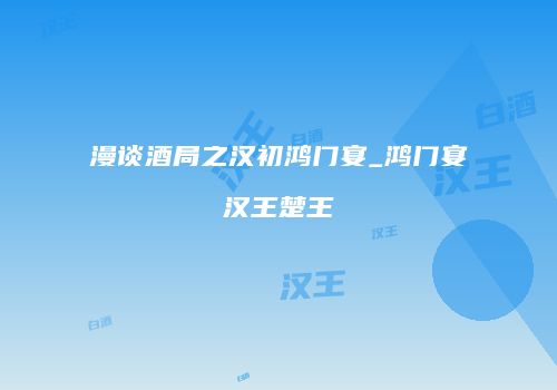 漫谈酒局之汉初鸿门宴_鸿门宴汉王楚王