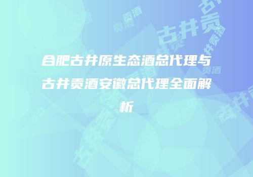 合肥古井原生态酒总代理与古井贡酒安徽总代理全面解析