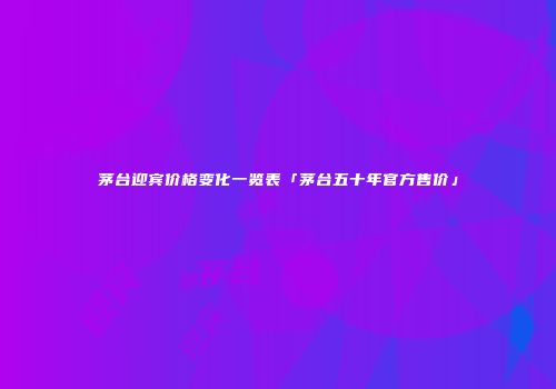 茅台迎宾价格变化一览表「茅台五十年官方售价」