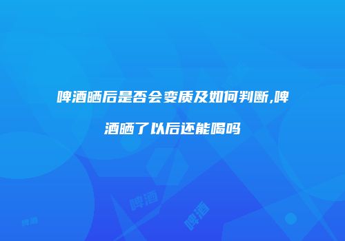 啤酒晒后是否会变质及如何判断,啤酒晒了以后还能喝吗