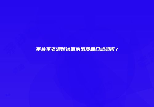 茅台不老酒臻馆藏的酒质和口感如何？