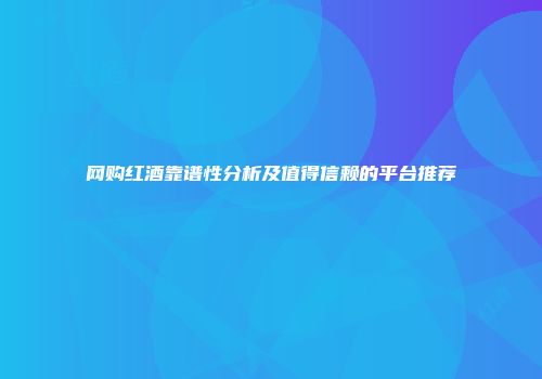 网购红酒靠谱性分析及值得信赖的平台推荐