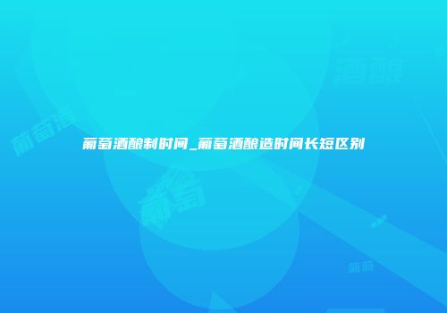 葡萄酒酿制时间_葡萄酒酿造时间长短区别
