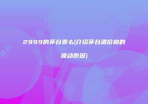 2999的茅台贵么(介绍茅台酒价格的波动原因)