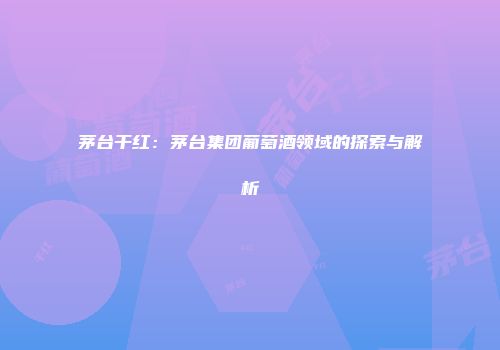 茅台干红：茅台集团葡萄酒领域的探索与解析