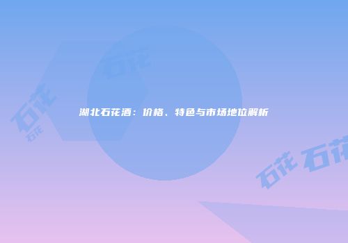 湖北石花酒：价格、特色与市场地位解析