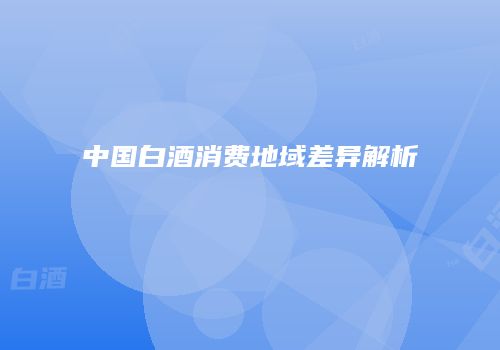 中国白酒消费地域差异解析