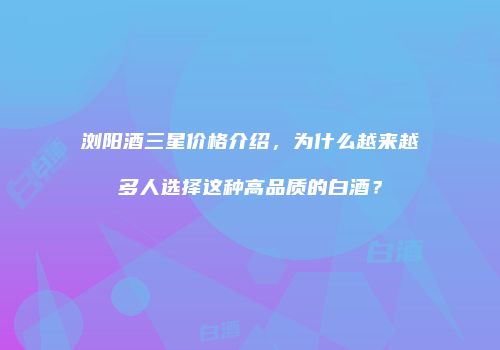 浏阳酒三星价格介绍，为什么越来越多人选择这种高品质的白酒？