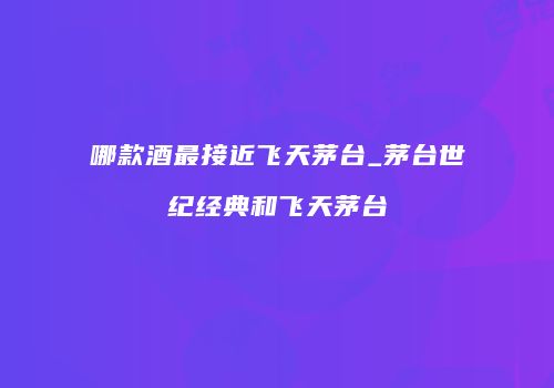 哪款酒最接近飞天茅台_茅台世纪经典和飞天茅台