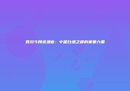 四川今良造酒业：中国白酒之都的重要力量