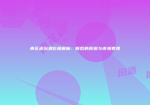 青花瓷汾酒价格解析：背后的原因与市场表现