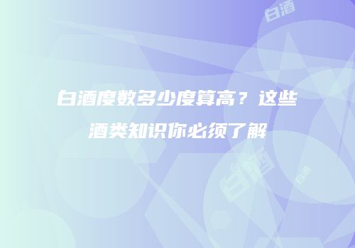 白酒度数多少度算高？这些酒类知识你必须了解