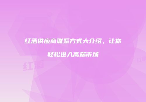 红酒供应商联系方式大介绍，让你轻松进入高端市场