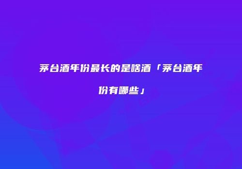 茅台酒年份最长的是啥酒「茅台酒年份有哪些」