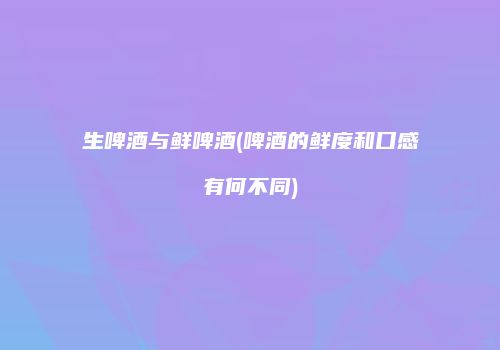 生啤酒与鲜啤酒(啤酒的鲜度和口感有何不同)