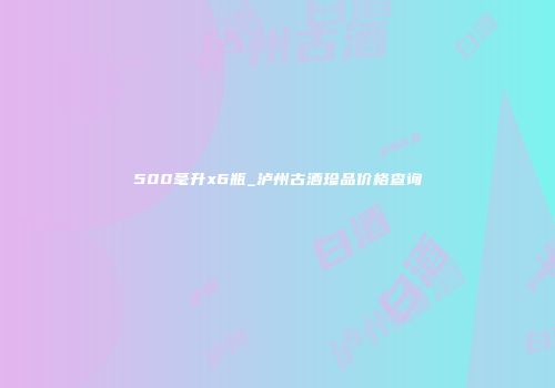 500毫升x6瓶_泸州古酒珍品价格查询