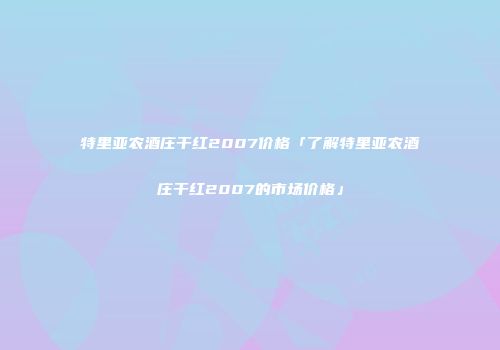 特里亚农酒庄干红2007价格「了解特里亚农酒庄干红2007的市场价格」