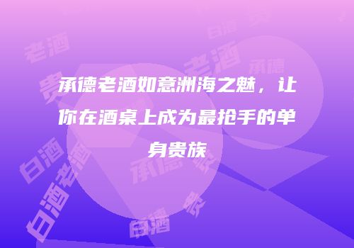 承德老酒如意洲海之魅，让你在酒桌上成为最抢手的单身贵族