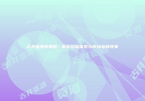 古井贡酒限量版：解析价格体系与市场追捧现象