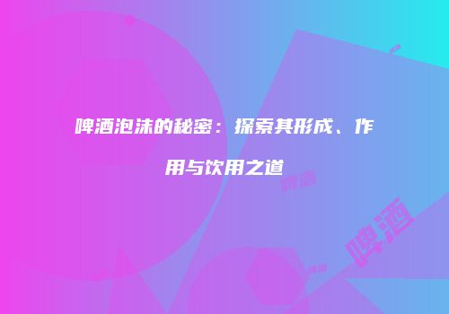 啤酒泡沫的秘密：探索其形成、作用与饮用之道