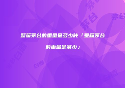 整箱茅台的重量是多少吨「整箱茅台的重量是多少」