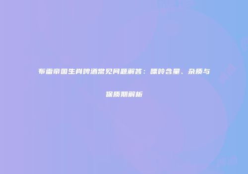 布雷帝国生肖啤酒常见问题解答：嘌呤含量、杂质与保质期解析
