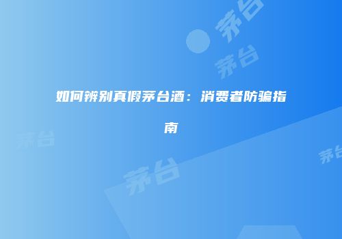 如何辨别真假茅台酒：消费者防骗指南