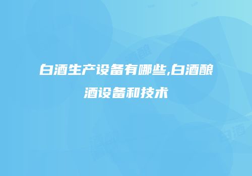 白酒生产设备有哪些,白酒酿酒设备和技术
