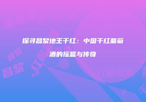 探寻昌黎地王干红：中国干红葡萄酒的摇篮与传奇