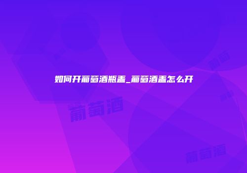 如何开葡萄酒瓶盖_葡萄酒盖怎么开