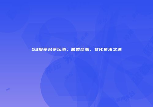 53度茅台茅坛酒：酱香佳酿，文化传承之选
