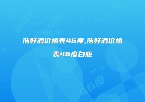 浩好酒价格表46度,浩好酒价格表46度白瓶