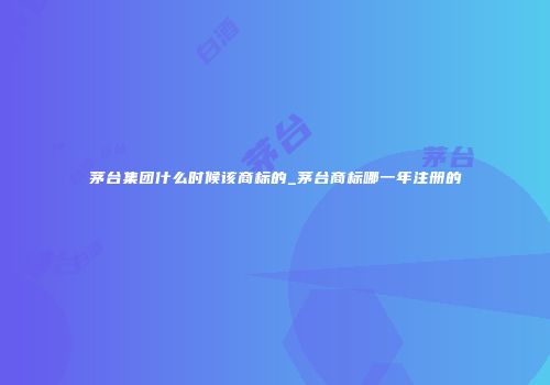 茅台集团什么时候该商标的_茅台商标哪一年注册的