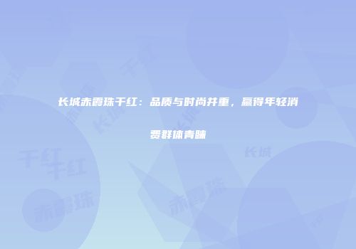 长城赤霞珠干红：品质与时尚并重，赢得年轻消费群体青睐
