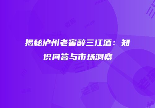揭秘泸州老窖醉三江酒：知识问答与市场洞察