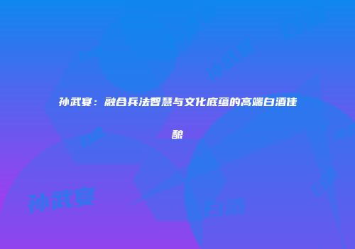 孙武宴：融合兵法智慧与文化底蕴的高端白酒佳酿