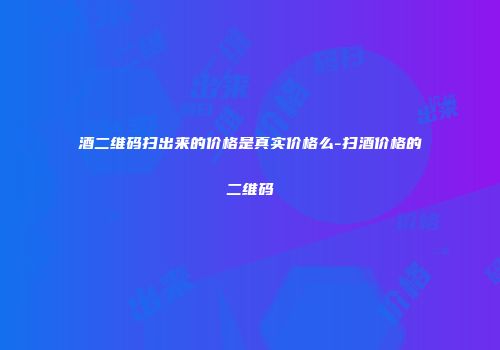 酒二维码扫出来的价格是真实价格么-扫酒价格的二维码
