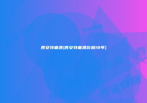 西安特曲酒(西安特曲酒价格18年)