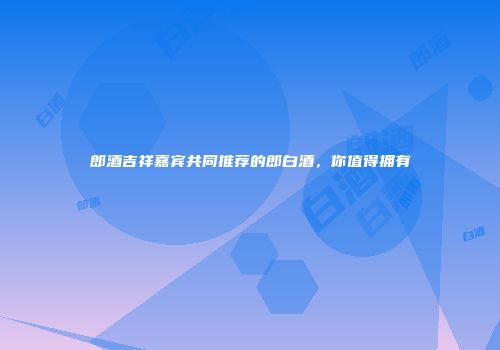 郎酒吉祥嘉宾共同推荐的郎白酒，你值得拥有