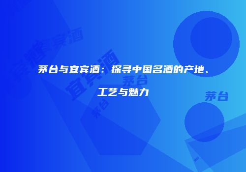 茅台与宜宾酒：探寻中国名酒的产地、工艺与魅力