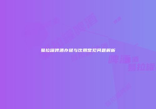 易拉罐啤酒存储与饮用常见问题解析