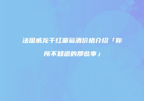 法国威龙干红葡萄酒价格介绍「你所不知道的那些事」