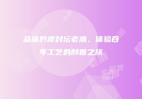 品味黔渡封坛老酒，体验百年工艺的醇香之旅