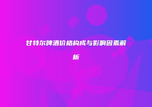 甘特尔啤酒价格构成与影响因素解析