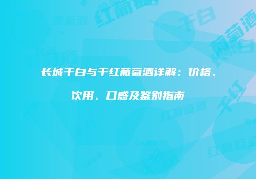 长城干白与干红葡萄酒详解：价格、饮用、口感及鉴别指南