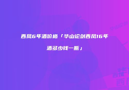 西凤6年酒价格「华山论剑西凤16年酒多少钱一瓶」