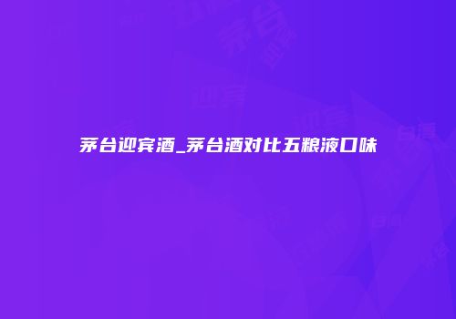 茅台迎宾酒_茅台酒对比五粮液口味